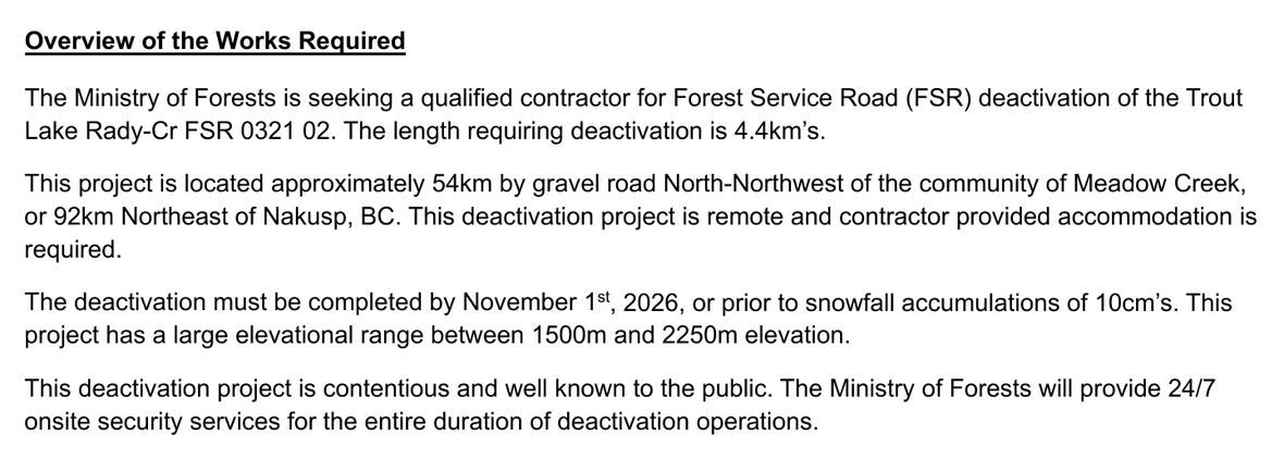 The section headed Overview of the Works Required on page 3 of the tender package for contract EN27DSE008. Four paragraphs. The first: the Ministry of Forests is seeking a qualified contractor for Forest Service Road deactivation of the Trout Lake Rady-Cr FSR 0321 02, and the length requiring deactivation is 4.4km’s. The second: the project is located approximately 54km by gravel road North-Northwest of the community of Meadow Creek, or 92km Northeast of Nakusp, BC, and this deactivation project is remote and contractor provided accommodation is required. The third: the deactivation must be completed by November 1st, 2026, or prior to snowfall accumulations of 10cm’s, and the project has a large elevational range between 1500m and 2250m elevation. The fourth reads: This deactivation project is contentious and well known to the public. The Ministry of Forests will provide 24/7 onsite security services for the entire duration of deactivation operations. No emphasis of ours has been added.