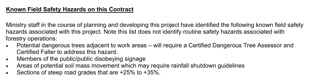 The section headed Known Field Safety Hazards on this Contract on page 4 of the tender package. It states that Ministry staff in the course of planning and developing this project have identified the following known field safety hazards associated with this project, and notes that the list does not identify routine safety hazards associated with forestry operations. Four bullets follow, in this order: Potential dangerous trees adjacent to work areas, which will require a Certified Dangerous Tree Assessor and Certified Faller to address this hazard; Members of the public/public disobeying signage; Areas of potential soil mass movement which may require rainfall shutdown guidelines; and Sections of steep road grades that are +25% to +35%. No emphasis of ours has been added.