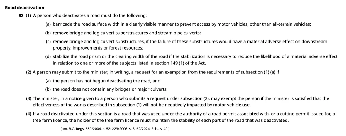Section 82 of the Forest Planning and Practices Regulation as published by the King’s Printer at bclaws.gov.bc.ca, headed Road deactivation. Subsection (1) reads: a person who deactivates a road must do the following — (a) barricade the road surface width in a clearly visible manner to prevent access by motor vehicles, other than all-terrain vehicles; (b) remove bridge and log culvert superstructures and stream pipe culverts; (c) remove bridge and log culvert substructures, if the failure of these substructures would have a material adverse effect on downstream property, improvements or forest resources; (d) stabilize the road prism or the clearing width of the road if the stabilization is necessary to reduce the likelihood of a material adverse effect in relation to one or more of the subjects listed in section 149 (1) of the Act. Subsection (2) allows a person to request an exemption from subsection (1) (a) if the person has not begun deactivating the road and the road contains no bridges or major culverts; subsection (3) allows the minister to grant it if satisfied the effectiveness of the works will not be negatively impacted by motor vehicle use; subsection (4) concerns tree farm licences. The amendment note reads: am. B.C. Regs. 580/2004, s. 52; 223/2006, s. 3; 62/2024, Sch., s. 40.