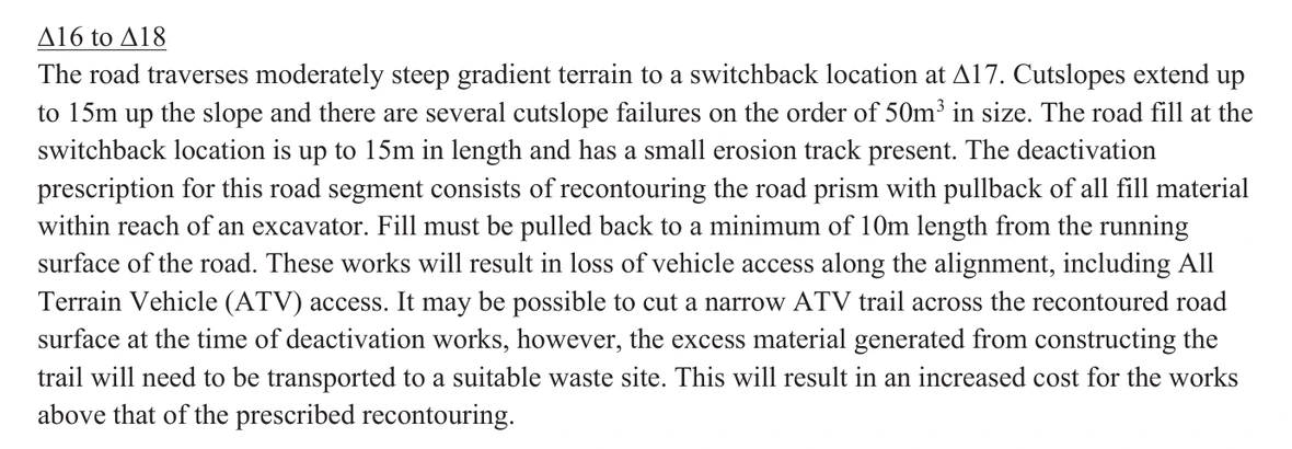 The passage headed Δ16 to Δ18 on page 10 of the 2026 deactivation prescription, in section 6. It reads: The road traverses moderately steep gradient terrain to a switchback location at Δ17. Cutslopes extend up to 15m up the slope and there are several cutslope failures on the order of 50m cubed in size. The road fill at the switchback location is up to 15m in length and has a small erosion track present. The deactivation prescription for this road segment consists of recontouring the road prism with pullback of all fill material within reach of an excavator. Fill must be pulled back to a minimum of 10m length from the running surface of the road. These works will result in loss of vehicle access along the alignment, including All Terrain Vehicle (ATV) access. It may be possible to cut a narrow ATV trail across the recontoured road surface at the time of deactivation works, however, the excess material generated from constructing the trail will need to be transported to a suitable waste site. This will result in an increased cost for the works above that of the prescribed recontouring. No emphasis of ours has been added.